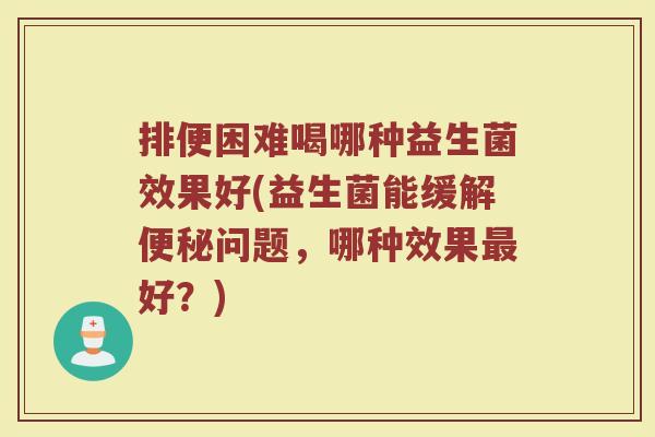 排便困难喝哪种益生菌效果好(益生菌能缓解问题,哪种效果好?) 排便困难喝哪种益生菌效果好(益生菌能缓解问题,哪种效果好?)