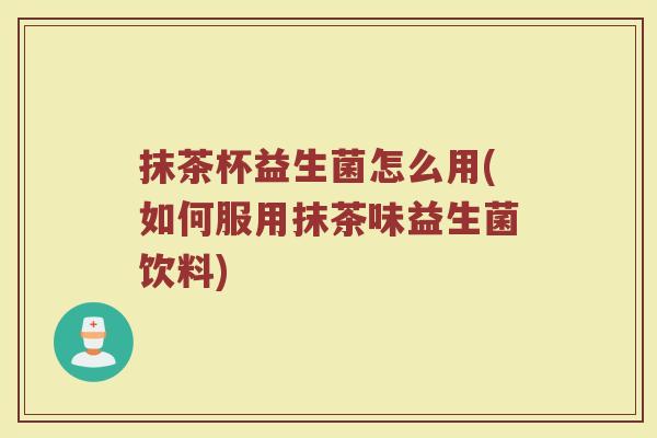 抹茶杯益生菌怎么用(如何服用抹茶味益生菌饮料)
