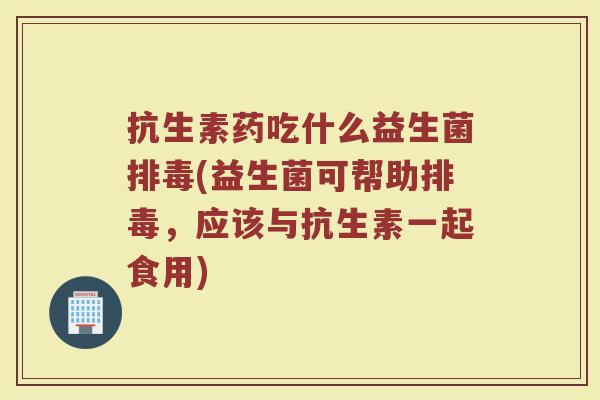 抗生素药吃什么益生菌排毒(益生菌可帮助排毒，应该与抗生素一起食用)