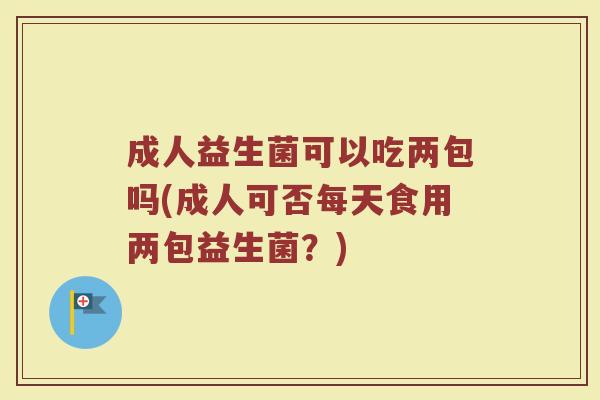 成人益生菌可以吃两包吗(成人可否每天食用两包益生菌？)