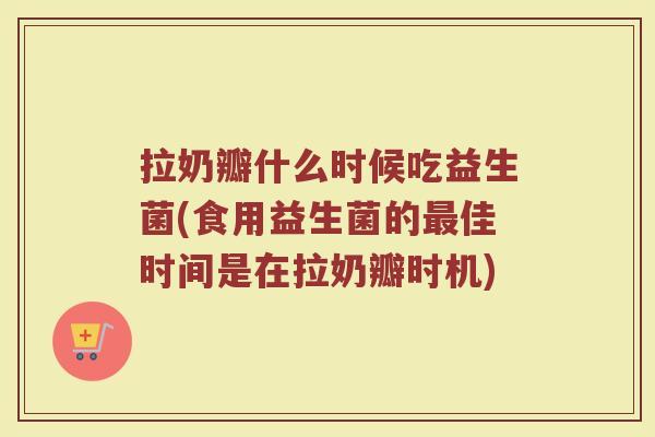 拉奶瓣什么时候吃益生菌(食用益生菌的最佳时间是在拉奶瓣时机)