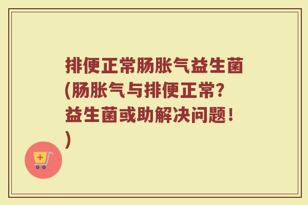 排便正常肠胀气益生菌(肠胀气与排便正常？益生菌或助解决问题！)