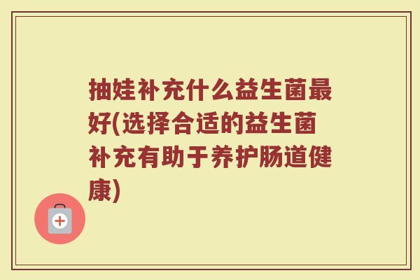 抽娃补充什么益生菌最好(选择合适的益生菌补充有助于养护肠道健康)