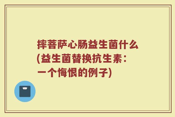摔菩萨心肠益生菌什么(益生菌替换抗生素:一个悔恨的例子) 摔菩萨心肠益生菌什么(益生菌替换抗生素:一个悔恨的例子)