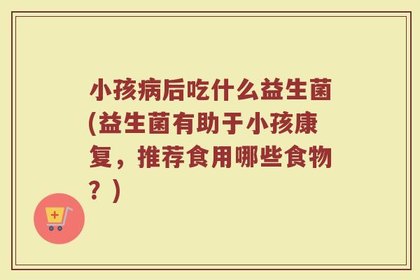 小孩病后吃什么益生菌(益生菌有助于小孩康复,推荐食用哪些食物?)