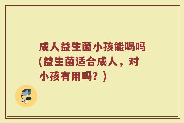 成人益生菌小孩能喝吗(益生菌适合成人，对小孩有用吗？)