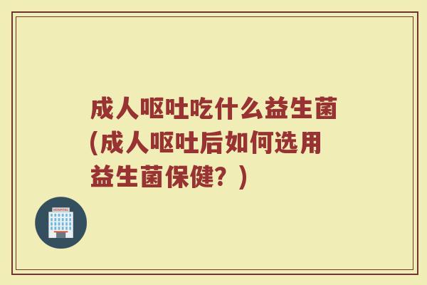 成人呕吐吃什么益生菌(成人呕吐后如何选用益生菌保健?)
