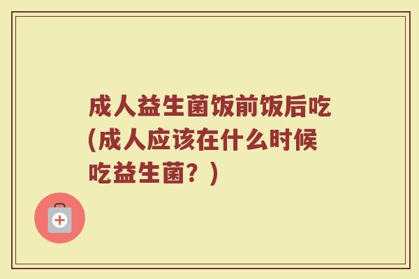成人益生菌饭前饭后吃(成人应该在什么时候吃益生菌？)