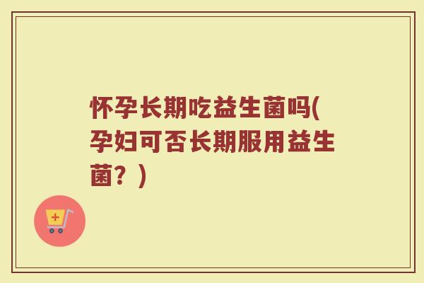 怀孕长期吃益生菌吗(孕妇可否长期服用益生菌？)