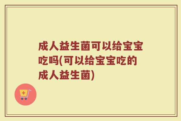 成人益生菌可以给宝宝吃吗(可以给宝宝吃的成人益生菌)