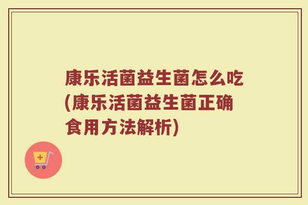 康乐活菌益生菌怎么吃(康乐活菌益生菌正确食用方法解析)