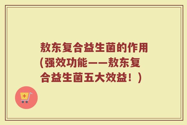 敖东复合益生菌的作用(强效功能——敖东复合益生菌五大效益!)