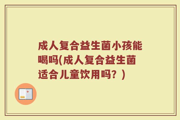 成人复合益生菌小孩能喝吗(成人复合益生菌适合儿童饮用吗?)