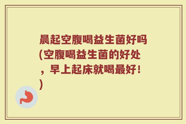晨起空腹喝益生菌好吗(空腹喝益生菌的好处，早上起床就喝最好！)