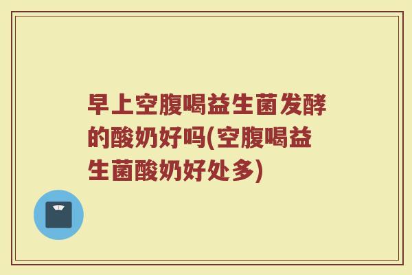 早上空腹喝益生菌发酵的酸奶好吗(空腹喝益生菌酸奶好处多)