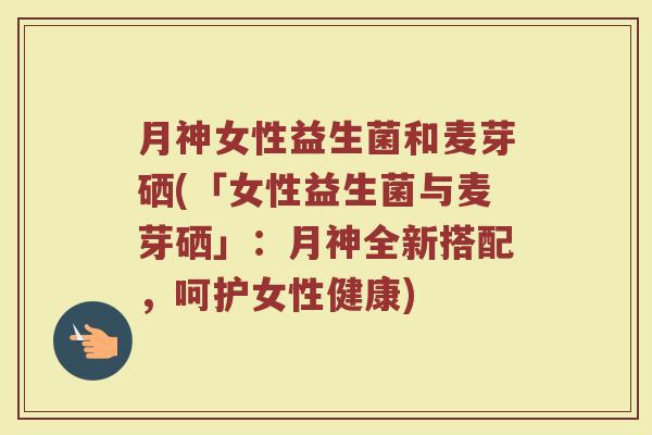 月神女性益生菌和麦芽硒(「女性益生菌与麦芽硒」：月神全新搭配，呵护女性健康)