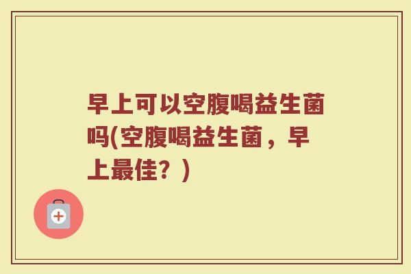 早上可以空腹喝益生菌吗(空腹喝益生菌，早上最佳？)