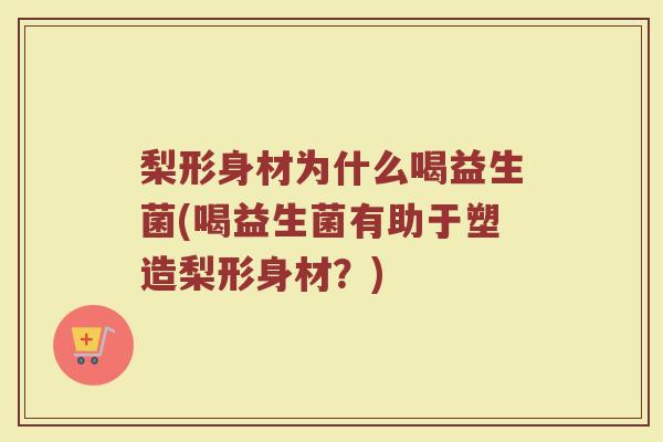 梨形身材为什么喝益生菌(喝益生菌有助于塑造梨形身材？)