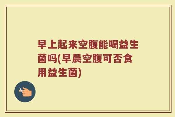 早上起来空腹能喝益生菌吗(早晨空腹可否食用益生菌)