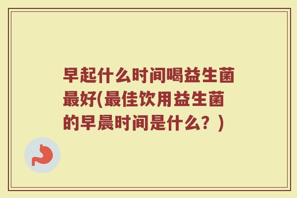 早起什么时间喝益生菌最好(最佳饮用益生菌的早晨时间是什么？)