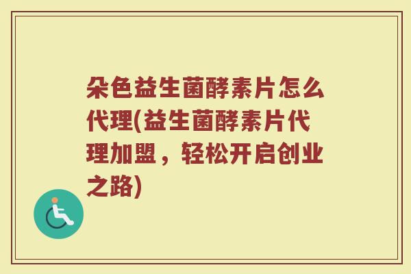 朵色益生菌酵素片怎么代理(益生菌酵素片代理加盟，轻松开启创业之路)