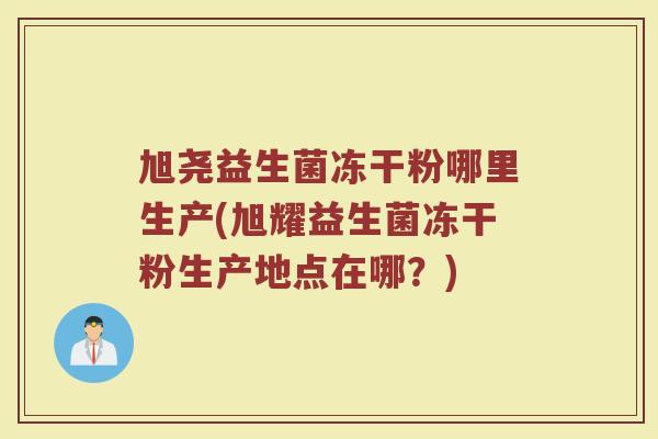 旭尧益生菌冻干粉哪里生产(旭耀益生菌冻干粉生产地点在哪？)