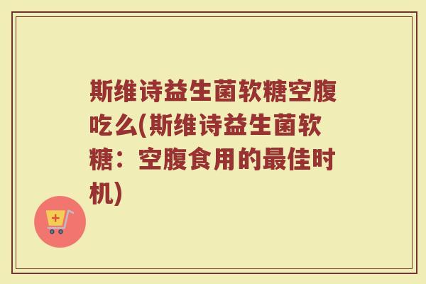 斯维诗益生菌软糖空腹吃么(斯维诗益生菌软糖：空腹食用的最佳时机)