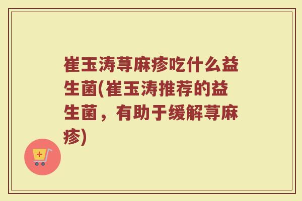 崔玉涛荨麻疹吃什么益生菌(崔玉涛推荐的益生菌，有助于缓解荨麻疹)