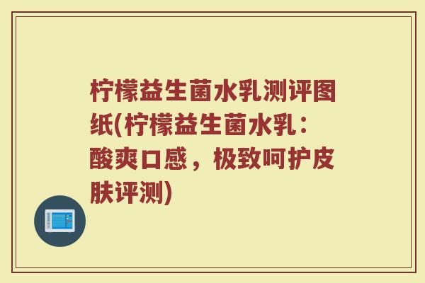 柠檬益生菌水乳测评图纸(柠檬益生菌水乳：酸爽口感，极致呵护皮肤评测)