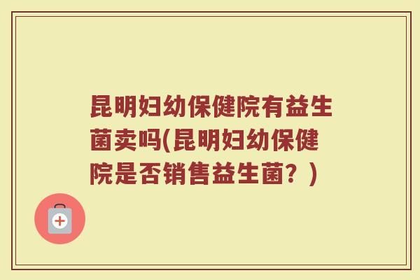 昆明妇幼保健院有益生菌卖吗(昆明妇幼保健院是否销售益生菌?)