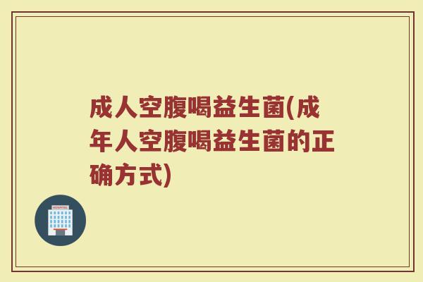 成人空腹喝益生菌(成年人空腹喝益生菌的正确方式)