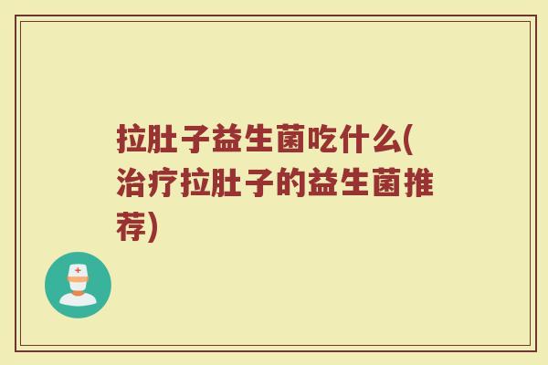 拉肚子益生菌吃什么(治疗拉肚子的益生菌推荐)