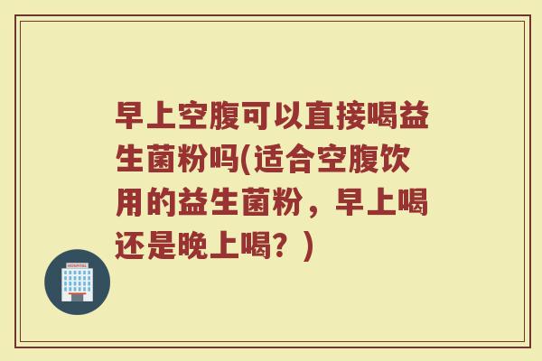 早上空腹可以直接喝益生菌粉吗(适合空腹饮用的益生菌粉，早上喝还是晚上喝？)