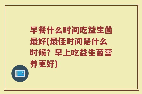 早餐什么时间吃益生菌最好(最佳时间是什么时候？早上吃益生菌营养更好)