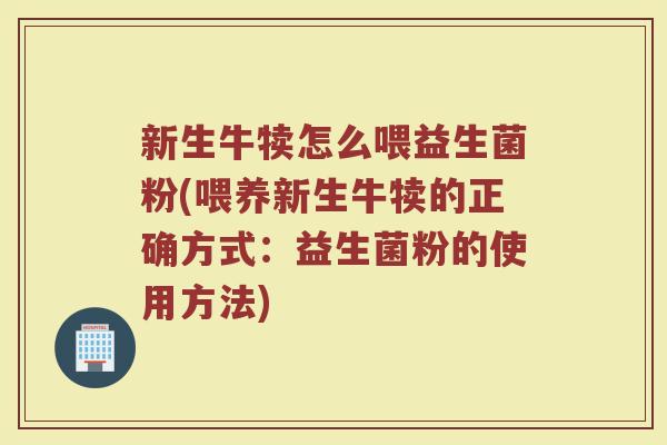 新生牛犊怎么喂益生菌粉(喂养新生牛犊的正确方式：益生菌粉的使用方法)