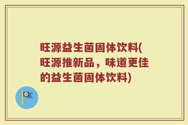 旺源益生菌固体饮料(旺源推新品,味道更佳的益生菌固体饮料)