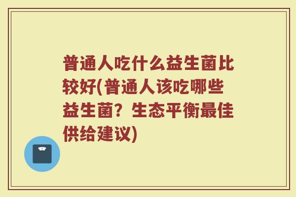 普通人吃什么益生菌比较好(普通人该吃哪些益生菌？生态平衡最佳供给建议)