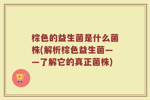 棕色的益生菌是什么菌株(解析棕色益生菌——了解它的真正菌株)