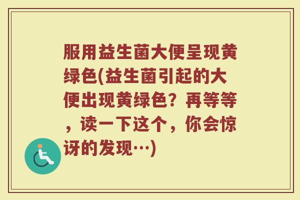 服用益生菌大便呈现黄绿色(益生菌引起的大便出现黄绿色？再等等，读一下这个，你会惊讶的发现…)