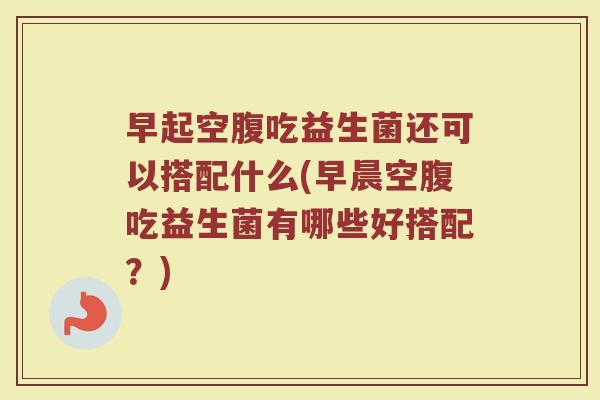 早起空腹吃益生菌还可以搭配什么(早晨空腹吃益生菌有哪些好搭配？)