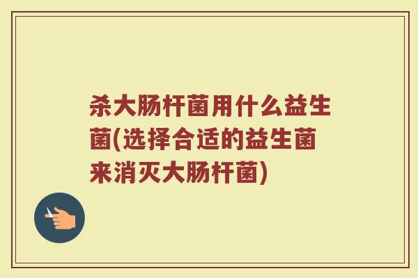杀大肠杆菌用什么益生菌(选择合适的益生菌来消灭大肠杆菌)