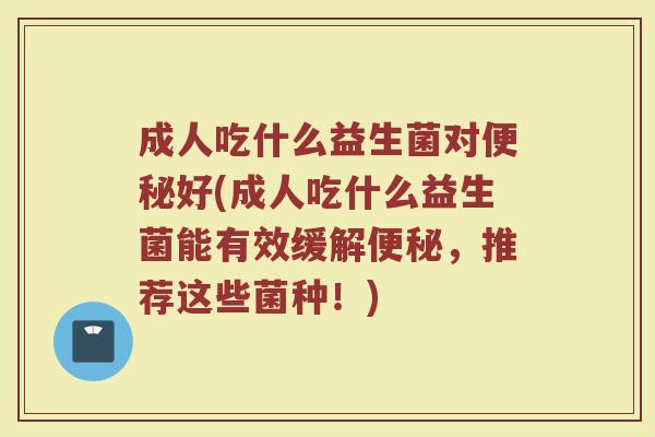 成人吃什么益生菌对便秘好(成人吃什么益生菌能有效缓解便秘,推荐这些菌种!)