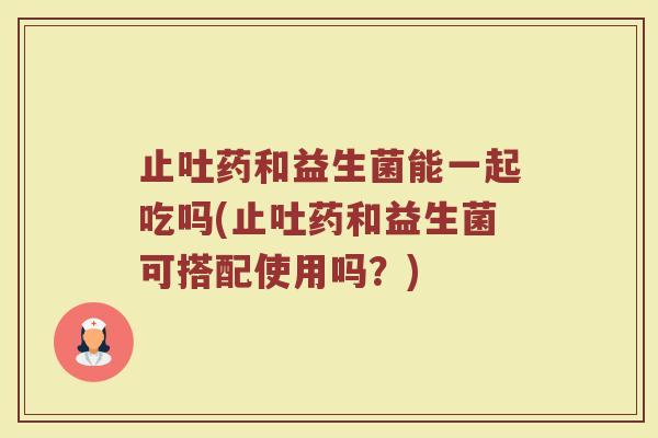 止吐药和益生菌能一起吃吗(止吐药和益生菌可搭配使用吗？)