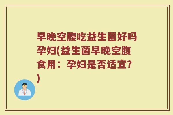 早晚空腹吃益生菌好吗孕妇(益生菌早晚空腹食用：孕妇是否适宜？)