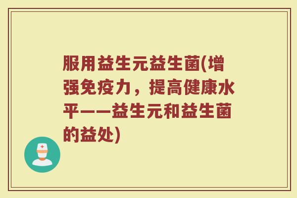 服用益生元益生菌(增强免疫力，提高健康水平——益生元和益生菌的益处)