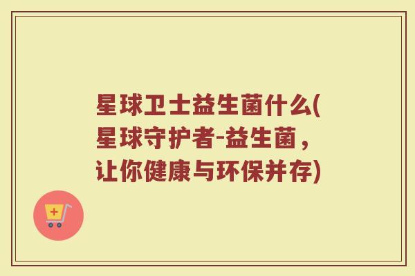 星球卫士益生菌什么(星球守护者-益生菌，让你健康与环保并存)