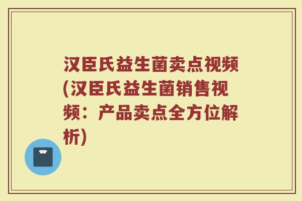 汉臣氏益生菌卖点视频(汉臣氏益生菌销售视频：产品卖点全方位解析)