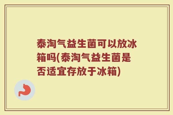 泰淘气益生菌可以放冰箱吗(泰淘气益生菌是否适宜存放于冰箱)