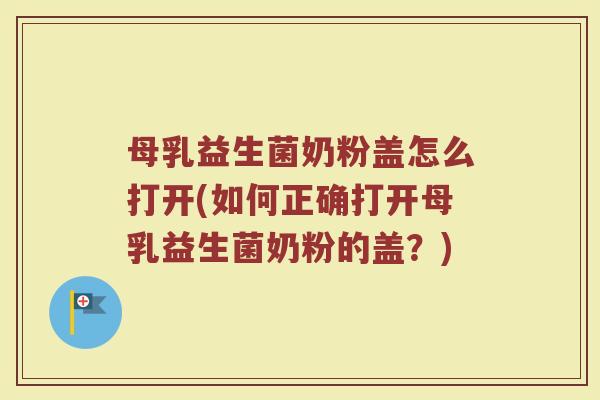 母乳益生菌奶粉盖怎么打开(如何正确打开母乳益生菌奶粉的盖?)