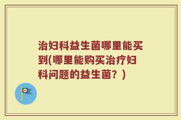 治妇科益生菌哪里能买到(哪里能购买治疗妇科问题的益生菌？)